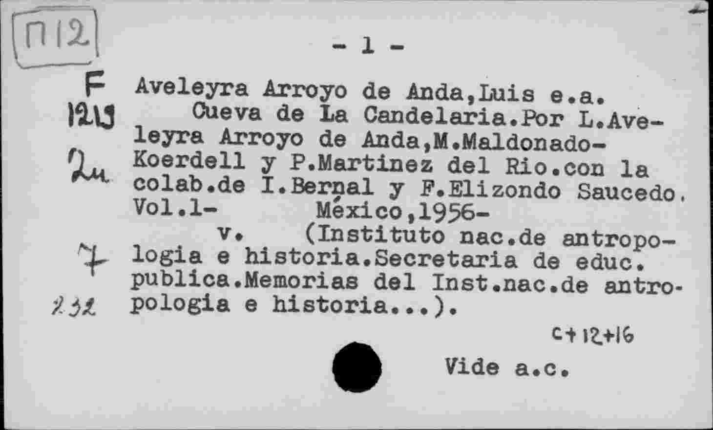 ﻿іад


Aveleyra Arroyo de Anda,Luis e.a.
Cueva de La Candelaria.Рог L.Aveleyra Arroyo de Anda,M.Maldonado-Koerdell y P.Martinez del Rio.con la colab.de I.Bernai y F.Elizondo Saucedo. Vol.l- Mexico,1956-
V. (Institute nac.de antropo-logia e historia.Secretaria de educ. publica.Memoriae del Inst.nac.de antro-pologia e historia...).
Vide a.c.